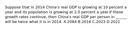 Suppose that in 2014​ China's real GDP is growing at 10 percent a year and its population is growing at 2.0 percent a year.If these growth rates​ continue, then​ China's real GDP per person in​ ______ will be twice what it is in 2014. A.2084 B.2016 C.2023 D.2021