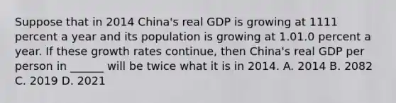 Suppose that in 2014​ China's real GDP is growing at 1111 percent a year and its population is growing at 1.01.0 percent a year. If these growth rates​ continue, then​ China's real GDP per person in​ ______ will be twice what it is in 2014. A. 2014 B. 2082 C. 2019 D. 2021