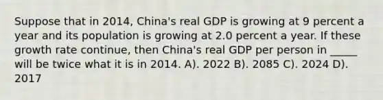 Suppose that in 2014, China's real GDP is growing at 9 percent a year and its population is growing at 2.0 percent a year. If these growth rate continue, then China's real GDP per person in _____ will be twice what it is in 2014. A). 2022 B). 2085 C). 2024 D). 2017