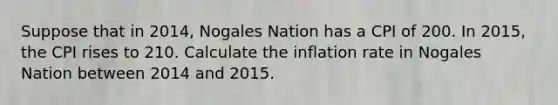 Suppose that in 2014, Nogales Nation has a CPI of 200. In 2015, the CPI rises to 210. Calculate the inflation rate in Nogales Nation between 2014 and 2015.