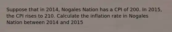 Suppose that in 2014, Nogales Nation has a CPI of 200. In 2015, the CPI rises to 210. Calculate the inflation rate in Nogales Nation between 2014 and 2015