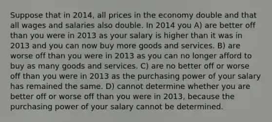 Suppose that in 2014, all prices in the economy double and that all wages and salaries also double. In 2014 you A) are better off than you were in 2013 as your salary is higher than it was in 2013 and you can now buy more goods and services. B) are worse off than you were in 2013 as you can no longer afford to buy as many goods and services. C) are no better off or worse off than you were in 2013 as the purchasing power of your salary has remained the same. D) cannot determine whether you are better off or worse off than you were in 2013, because the purchasing power of your salary cannot be determined.