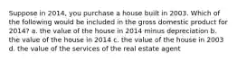 Suppose in 2014, you purchase a house built in 2003. Which of the following would be included in the gross domestic product for 2014? a. the value of the house in 2014 minus depreciation b. the value of the house in 2014 c. the value of the house in 2003 d. the value of the services of the real estate agent