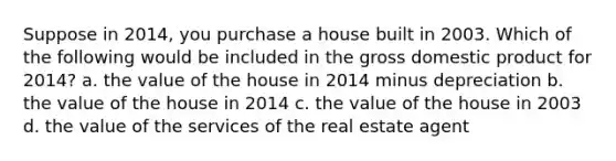 Suppose in 2014, you purchase a house built in 2003. Which of the following would be included in the gross domestic product for 2014? a. the value of the house in 2014 minus depreciation b. the value of the house in 2014 c. the value of the house in 2003 d. the value of the services of the real estate agent