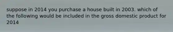 suppose in 2014 you purchase a house built in 2003. which of the following would be included in the gross domestic product for 2014