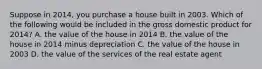 Suppose in 2014, you purchase a house built in 2003. Which of the following would be included in the gross domestic product for 2014? A. the value of the house in 2014 B. the value of the house in 2014 minus depreciation C. the value of the house in 2003 D. the value of the services of the real estate agent