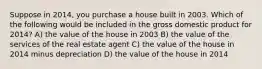 Suppose in 2014, you purchase a house built in 2003. Which of the following would be included in the gross domestic product for 2014? A) the value of the house in 2003 B) the value of the services of the real estate agent C) the value of the house in 2014 minus depreciation D) the value of the house in 2014