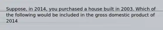 Suppose, in 2014, you purchased a house built in 2003. Which of the following would be included in the gross domestic product of 2014