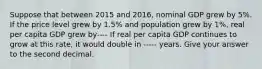 Suppose that between 2015 and 2016, nominal GDP grew by 5%. If the price level grew by 1.5% and population grew by 1%, real per capita GDP grew by---- If real per capita GDP continues to grow at this rate, it would double in ----- years. Give your answer to the second decimal.