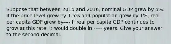 Suppose that between 2015 and 2016, nominal GDP grew by 5%. If the price level grew by 1.5% and population grew by 1%, real per capita GDP grew by---- If real per capita GDP continues to grow at this rate, it would double in ----- years. Give your answer to the second decimal.