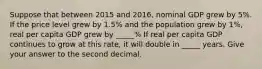 Suppose that between 2015 and 2016, nominal GDP grew by 5%. If the price level grew by 1.5% and the population grew by 1%, real per capita GDP grew by _____% If real per capita GDP continues to grow at this rate, it will double in _____ years. Give your answer to the second decimal.