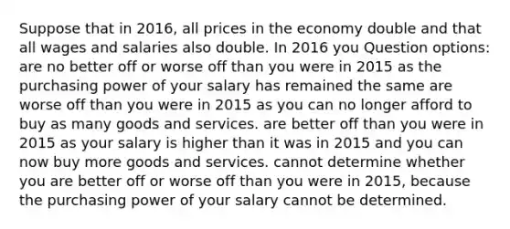 Suppose that in 2016, all prices in the economy double and that all wages and salaries also double. In 2016 you Question options: are no better off or worse off than you were in 2015 as the purchasing power of your salary has remained the same are worse off than you were in 2015 as you can no longer afford to buy as many goods and services. are better off than you were in 2015 as your salary is higher than it was in 2015 and you can now buy more goods and services. cannot determine whether you are better off or worse off than you were in 2015, because the purchasing power of your salary cannot be determined.