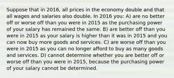 Suppose that in 2016, all prices in the economy double and that all wages and salaries also double. In 2016 you: A) are no better off or worse off than you were in 2015 as the purchasing power of your salary has remained the same. B) are better off than you were in 2015 as your salary is higher than it was in 2015 and you can now buy more goods and services. C) are worse off than you were in 2015 as you can no longer afford to buy as many goods and services. D) cannot determine whether you are better off or worse off than you were in 2015, because the purchasing power of your salary cannot be determined.