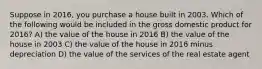 Suppose in 2016, you purchase a house built in 2003. Which of the following would be included in the gross domestic product for 2016? A) the value of the house in 2016 B) the value of the house in 2003 C) the value of the house in 2016 minus depreciation D) the value of the services of the real estate agent