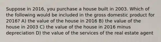 Suppose in 2016, you purchase a house built in 2003. Which of the following would be included in the gross domestic product for 2016? A) the value of the house in 2016 B) the value of the house in 2003 C) the value of the house in 2016 minus depreciation D) the value of the services of the real estate agent