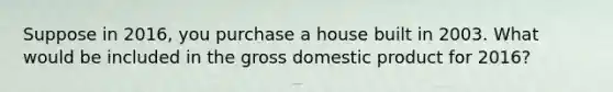 Suppose in 2016, you purchase a house built in 2003. What would be included in the gross domestic product for 2016?