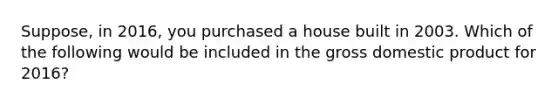 Suppose, in 2016, you purchased a house built in 2003. Which of the following would be included in the gross domestic product for 2016?