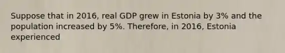 Suppose that in 2016, real GDP grew in Estonia by 3% and the population increased by 5%. Therefore, in 2016, Estonia experienced