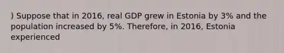 ) Suppose that in 2016, real GDP grew in Estonia by 3% and the population increased by 5%. Therefore, in 2016, Estonia experienced