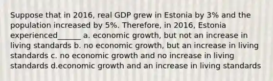 Suppose that in 2016, real GDP grew in Estonia by 3% and the population increased by 5%. Therefore, in 2016, Estonia experienced______ a. economic growth, but not an increase in living standards b. no economic growth, but an increase in living standards c. no economic growth and no increase in living standards d.economic growth and an increase in living standards