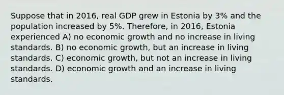 Suppose that in 2016, real GDP grew in Estonia by 3% and the population increased by 5%. Therefore, in 2016, Estonia experienced A) no economic growth and no increase in living standards. B) no economic growth, but an increase in living standards. C) economic growth, but not an increase in living standards. D) economic growth and an increase in living standards.