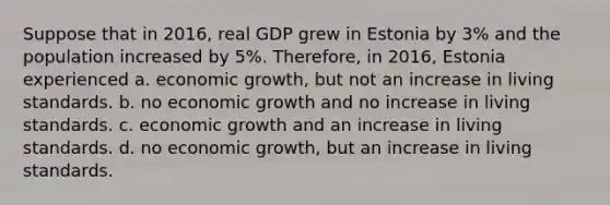 Suppose that in 2016, real GDP grew in Estonia by 3% and the population increased by 5%. Therefore, in 2016, Estonia experienced a. economic growth, but not an increase in living standards. b. no economic growth and no increase in living standards. c. economic growth and an increase in living standards. d. no economic growth, but an increase in living standards.