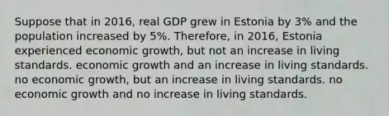 Suppose that in 2016, real GDP grew in Estonia by 3% and the population increased by 5%. Therefore, in 2016, Estonia experienced economic growth, but not an increase in living standards. economic growth and an increase in living standards. no economic growth, but an increase in living standards. no economic growth and no increase in living standards.