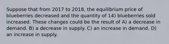 Suppose that from 2017 to 2018, the equilibrium price of blueberries decreased and the quantity of 14) blueberries sold increased. These changes could be the result of A) a decrease in demand. B) a decrease in supply. C) an increase in demand. D) an increase in supply.