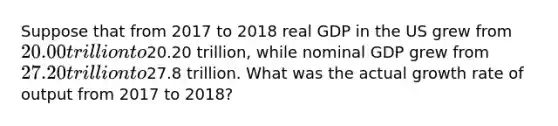 Suppose that from 2017 to 2018 real GDP in the US grew from 20.00 trillion to20.20 trillion, while nominal GDP grew from 27.20 trillion to27.8 trillion. What was the actual growth rate of output from 2017 to 2018?