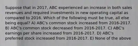 Suppose that in 2017, ABC experienced an increase in both sales revenues and required investments in new operating capital as compared to 2016. Which of the following must be true, all else being equal? A) ABC's common stock increased from 2016-2017. B) ABC's common stock decreased from 2016-2017. C) ABC's earnings per share increased from 2016-2017. D) ABC's preferred stock increased from 2016-2017. E) None of the above