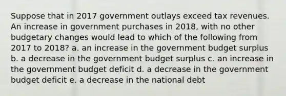 Suppose that in 2017 government outlays exceed tax revenues. An increase in government purchases in 2018, with no other budgetary changes would lead to which of the following from 2017 to 2018? a. an increase in the government budget surplus b. a decrease in the government budget surplus c. an increase in the government budget deficit d. a decrease in the government budget deficit e. a decrease in the national debt