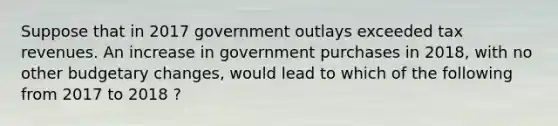 Suppose that in 2017 government outlays exceeded tax revenues. An increase in government purchases in 2018, with no other budgetary changes, would lead to which of the following from 2017 to 2018 ?