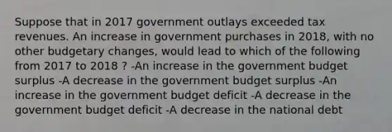 Suppose that in 2017 government outlays exceeded tax revenues. An increase in government purchases in 2018, with no other budgetary changes, would lead to which of the following from 2017 to 2018 ? -An increase in the government budget surplus -A decrease in the government budget surplus -An increase in the government budget deficit -A decrease in the government budget deficit -A decrease in the national debt