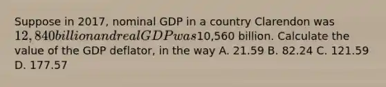 Suppose in 2017, nominal GDP in a country Clarendon was 12,840 billion and real GDP was10,560 billion. Calculate the value of the GDP deflator, in the way A. 21.59 B. 82.24 C. 121.59 D. 177.57