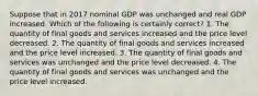 Suppose that in 2017 nominal GDP was unchanged and real GDP increased. Which of the following is certainly correct? 1. The quantity of final goods and services increased and the price level decreased. 2. The quantity of final goods and services increased and the price level increased. 3. The quantity of final goods and services was unchanged and the price level decreased. 4. The quantity of final goods and services was unchanged and the price level increased.