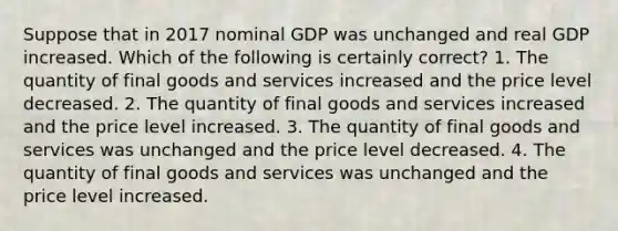 Suppose that in 2017 nominal GDP was unchanged and real GDP increased. Which of the following is certainly correct? 1. The quantity of final goods and services increased and the price level decreased. 2. The quantity of final goods and services increased and the price level increased. 3. The quantity of final goods and services was unchanged and the price level decreased. 4. The quantity of final goods and services was unchanged and the price level increased.