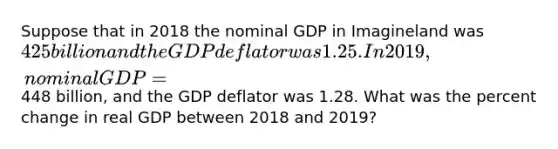 Suppose that in 2018 the nominal GDP in Imagineland was 425 billion and the GDP deflator was 1.25. In 2019, nominal GDP =448 billion, and the GDP deflator was 1.28. What was the percent change in real GDP between 2018 and 2019?