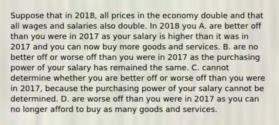 Suppose that in​ 2018, all prices in the economy double and that all wages and salaries also double. In 2018 you A. are better off than you were in 2017 as your salary is higher than it was in 2017 and you can now buy more goods and services. B. are no better off or worse off than you were in 2017 as the purchasing power of your salary has remained the same. C. cannot determine whether you are better off or worse off than you were in​ 2017, because the purchasing power of your salary cannot be determined. D. are worse off than you were in 2017 as you can no longer afford to buy as many goods and services.