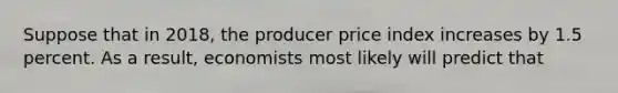 Suppose that in 2018, the producer price index increases by 1.5 percent. As a result, economists most likely will predict that