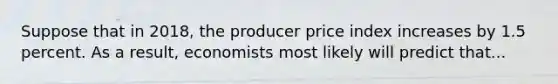 Suppose that in 2018, the producer price index increases by 1.5 percent. As a result, economists most likely will predict that...