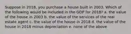 Suppose in 2018, you purchase a house built in 2003. Which of the following would be included in the GDP for 2018? a. the value of the house in 2003 b. the value of the services of the real estate agent c. the value of the house in 2018 d. the value of the house in 2018 minus depreciation e. none of the above