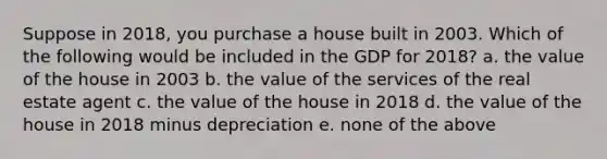 Suppose in 2018, you purchase a house built in 2003. Which of the following would be included in the GDP for 2018? a. the value of the house in 2003 b. the value of the services of the real estate agent c. the value of the house in 2018 d. the value of the house in 2018 minus depreciation e. none of the above