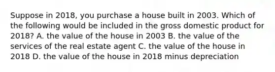 Suppose in 2018, you purchase a house built in 2003. Which of the following would be included in the gross domestic product for 2018? A. the value of the house in 2003 B. the value of the services of the real estate agent C. the value of the house in 2018 D. the value of the house in 2018 minus depreciation