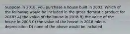 Suppose in 2018, you purchase a house built in 2003. Which of the following would be included in the gross domestic product for 2018? A) the value of the house in 2018 B) the value of the house in 2003 C) the value of the house in 2018 minus depreciation D) none of the above would be included