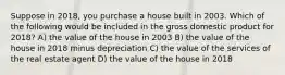 Suppose in 2018, you purchase a house built in 2003. Which of the following would be included in the gross domestic product for 2018? A) the value of the house in 2003 B) the value of the house in 2018 minus depreciation C) the value of the services of the real estate agent D) the value of the house in 2018