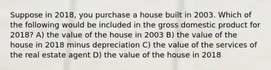 Suppose in 2018, you purchase a house built in 2003. Which of the following would be included in the gross domestic product for 2018? A) the value of the house in 2003 B) the value of the house in 2018 minus depreciation C) the value of the services of the real estate agent D) the value of the house in 2018