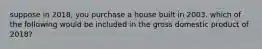 suppose in 2018, you purchase a house built in 2003. which of the following would be included in the gross domestic product of 2018?