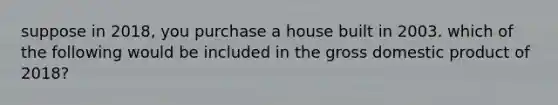 suppose in 2018, you purchase a house built in 2003. which of the following would be included in the gross domestic product of 2018?