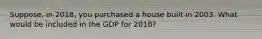 Suppose, in 2018, you purchased a house built in 2003. What would be included in the GDP for 2018?