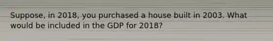 Suppose, in 2018, you purchased a house built in 2003. What would be included in the GDP for 2018?